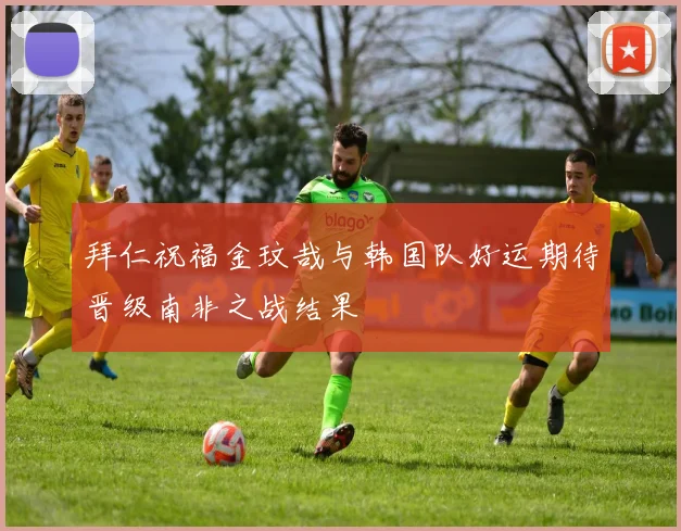 拜仁祝福金玟哉与韩国队好运期待晋级南非之战结果
