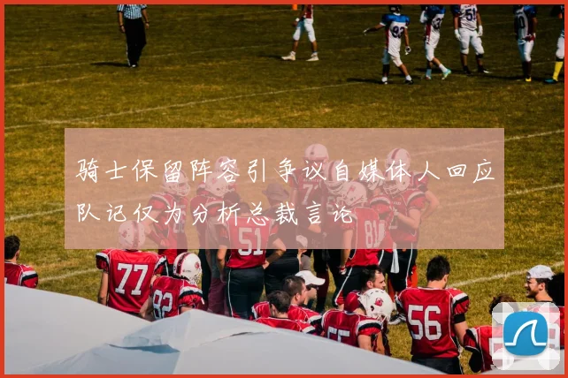 骑士保留阵容引争议自媒体人回应队记仅为分析总裁言论
