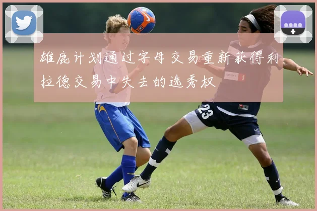 雄鹿计划通过字母交易重新获得利拉德交易中失去的选秀权