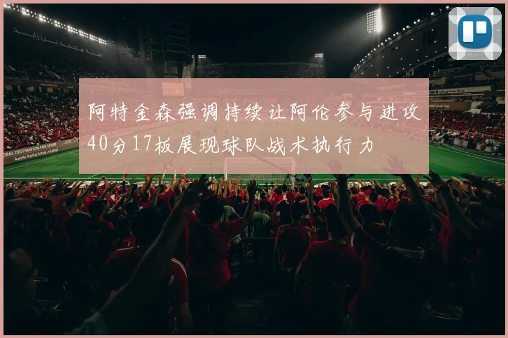 阿特金森强调持续让阿伦参与进攻40分17板展现球队战术执行力