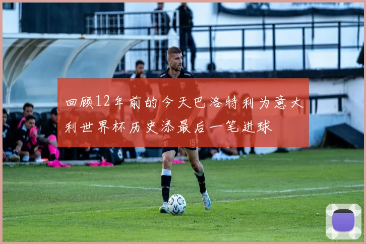 回顾12年前的今天巴洛特利为意大利世界杯历史添最后一笔进球