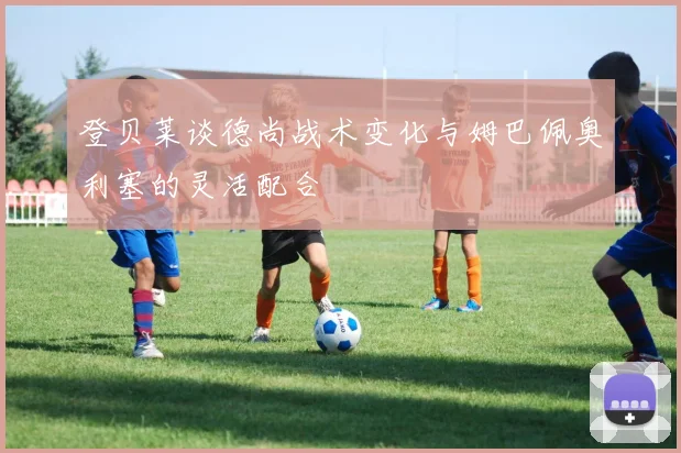 登贝莱谈德尚战术变化与姆巴佩奥利塞的灵活配合