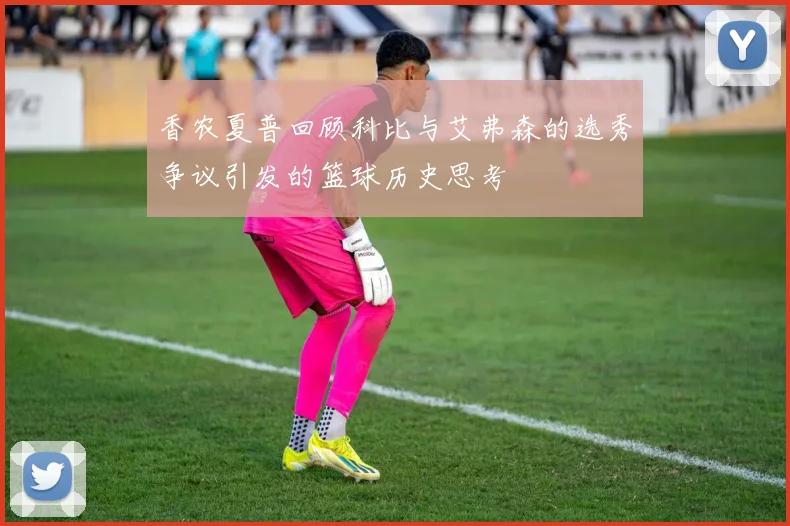 香农夏普回顾科比与艾弗森的选秀争议引发的篮球历史思考