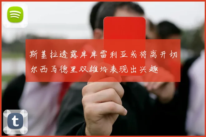 斯基拉透露库库雷利亚或将离开切尔西马德里双雄均表现出兴趣