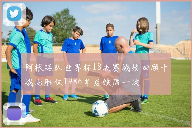 阿根廷队世界杯18决赛战绩回顾十战七胜仅1986年后缺席一次