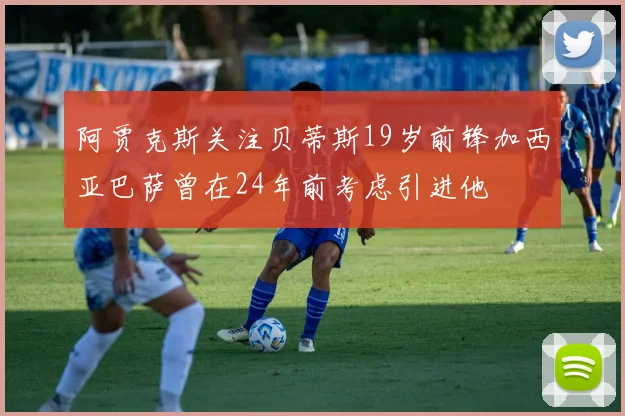 阿贾克斯关注贝蒂斯19岁前锋加西亚巴萨曾在24年前考虑引进他