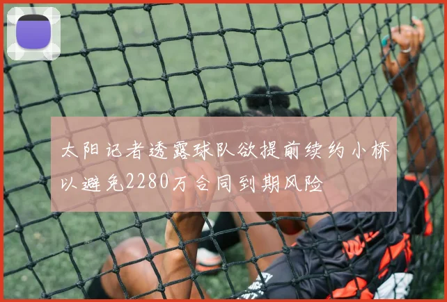 太阳记者透露球队欲提前续约小桥以避免2280万合同到期风险