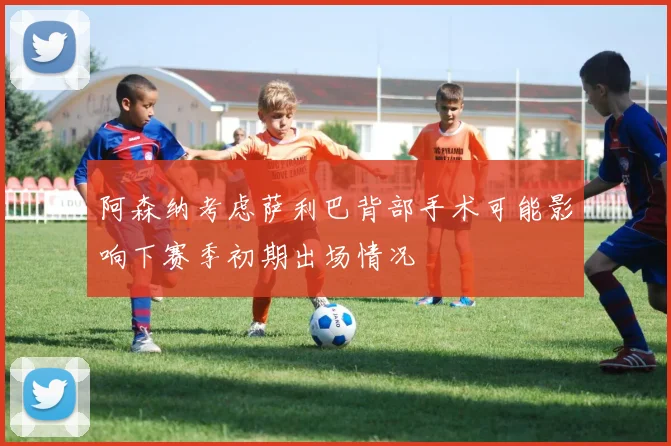 阿森纳考虑萨利巴背部手术可能影响下赛季初期出场情况