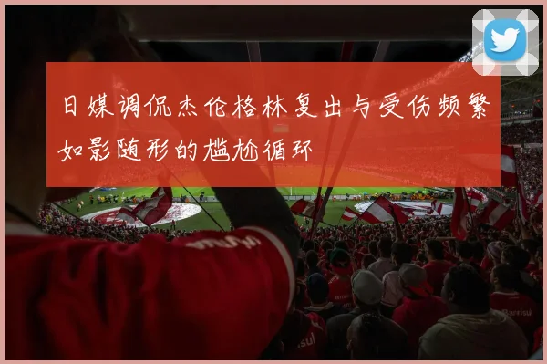 日媒调侃杰伦格林复出与受伤频繁如影随形的尴尬循环