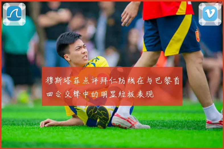 穆斯塔菲点评拜仁防线在与巴黎首回合交锋中的明显短板表现