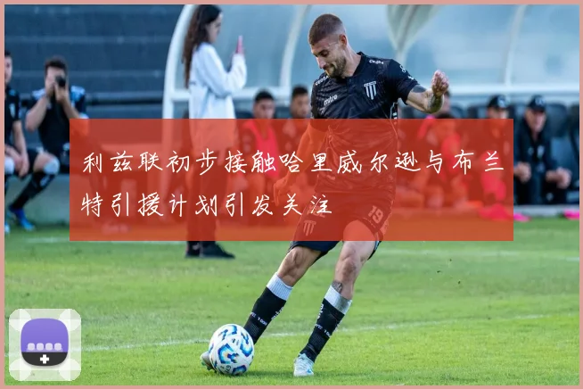 利兹联初步接触哈里威尔逊与布兰特引援计划引发关注