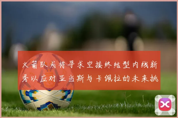 火箭队或将寻求空接终结型内线新秀以应对亚当斯与卡佩拉的未来挑战