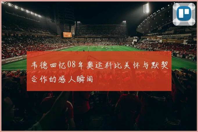 韦德回忆08年奥运科比关怀与默契合作的感人瞬间