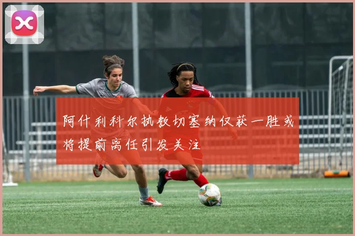 阿什利科尔执教切塞纳仅获一胜或将提前离任引发关注