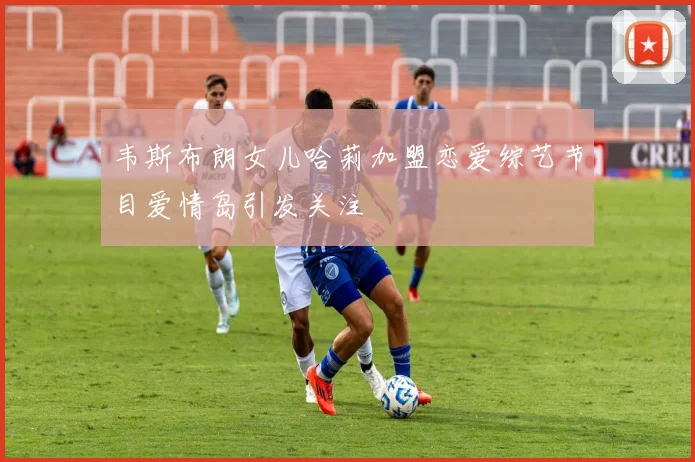 韦斯布朗女儿哈莉加盟恋爱综艺节目爱情岛引发关注