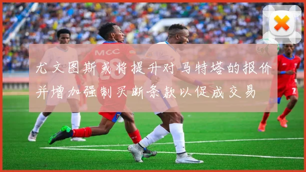 尤文图斯或将提升对马特塔的报价并增加强制买断条款以促成交易