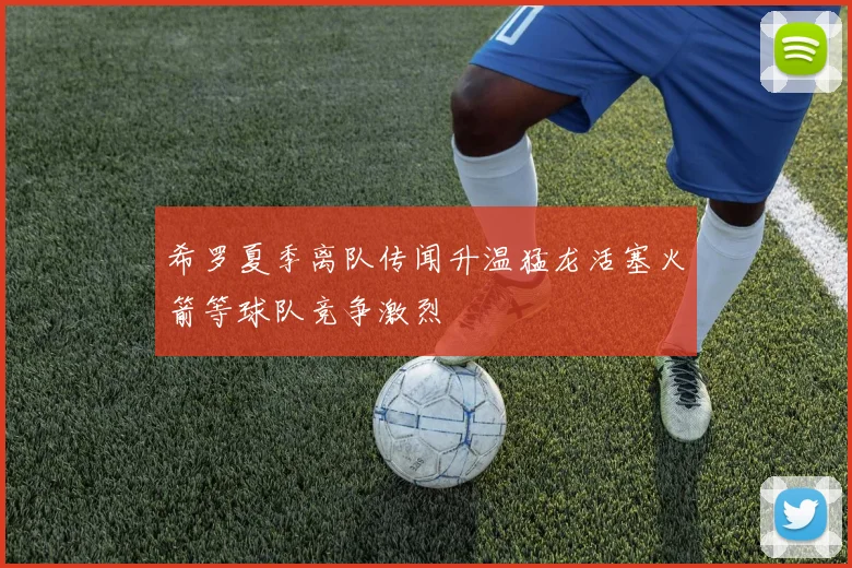 希罗夏季离队传闻升温猛龙活塞火箭等球队竞争激烈