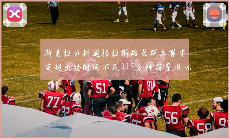 斯基拉分析道格拉斯路易斯本赛季英超出场时间不足317分钟前景堪忧