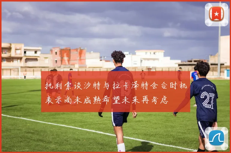 托利索谈沙特与拉卡泽特会合时机表示尚未成熟希望未来再考虑