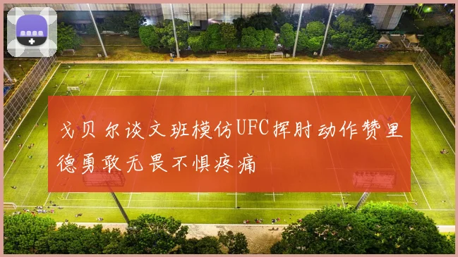 戈贝尔谈文班模仿UFC挥肘动作赞里德勇敢无畏不惧疼痛
