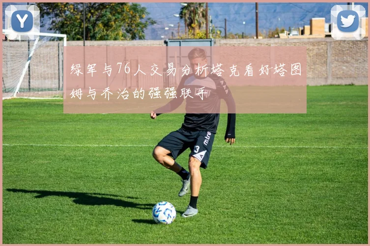 绿军与76人交易分析塔克看好塔图姆与乔治的强强联手