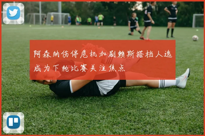 阿森纳伤停危机加剧赖斯搭档人选成为下轮比赛关注焦点