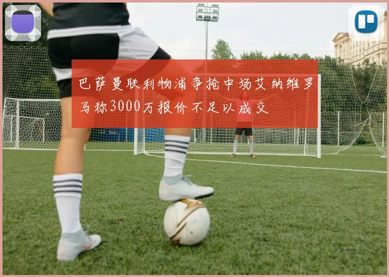 巴萨曼联利物浦争抢中场艾纳维罗马称3000万报价不足以成交